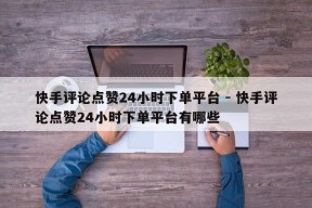 快手评论点赞24小时下单平台 - 快手评论点赞24小时下单平台有哪些