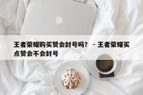 王者荣耀购买赞会封号吗？ - 王者荣耀买点赞会不会封号