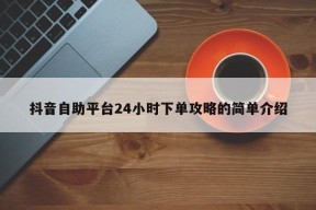 抖音自助平台24小时下单攻略的简单介绍