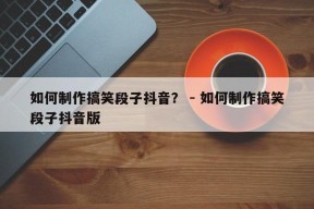 如何制作搞笑段子抖音？ - 如何制作搞笑段子抖音版