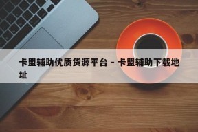 卡盟辅助优质货源平台 - 卡盟辅助下载地址