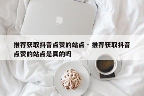 推荐获取抖音点赞的站点 - 推荐获取抖音点赞的站点是真的吗