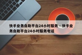 快手业务自助平台24小时服务 - 快手业务自助平台24小时服务电话