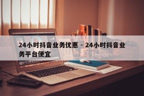 24小时抖音业务优惠 - 24小时抖音业务平台便宜