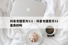 抖音充值官方1:1 - 抖音充值官方11是真的吗