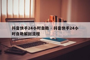 抖音快手24小时自助 - 抖音快手24小时自助解封流程