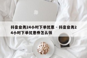 抖音业务24小时下单优惠 - 抖音业务24小时下单优惠券怎么领