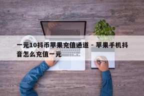 一元10抖币苹果充值通道 - 苹果手机抖音怎么充值一元