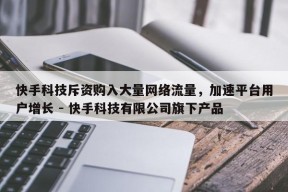 快手科技斥资购入大量网络流量，加速平台用户增长 - 快手科技有限公司旗下产品