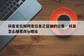 抖音定位如何定位自己店铺的位置 - 抖音怎么随意改ip地址