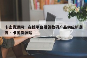 卡密货源网：在线平台引领数码产品供应新潮流 - 卡密货源站