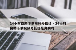 24小时自助下单视频号低价 - 24小时自助下单视频号低价是真的吗