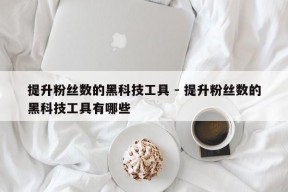 提升粉丝数的黑科技工具 - 提升粉丝数的黑科技工具有哪些