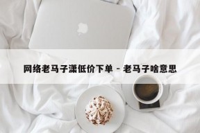 网络老马子潇低价下单 - 老马子啥意思