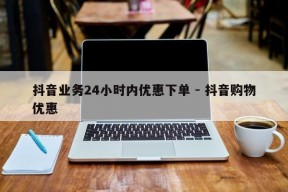 抖音业务24小时内优惠下单 - 抖音购物优惠