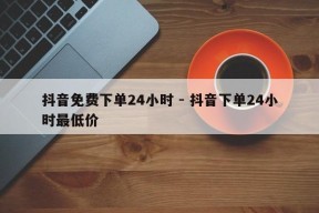 抖音免费下单24小时 - 抖音下单24小时最低价