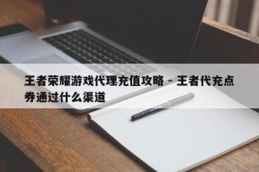 王者荣耀游戏代理充值攻略 - 王者代充点券通过什么渠道