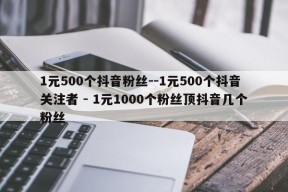 1元500个抖音粉丝--1元500个抖音关注者 - 1元1000个粉丝顶抖音几个粉丝