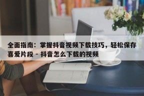 全面指南：掌握抖音视频下载技巧，轻松保存喜爱片段 - 抖音怎么下载的视频