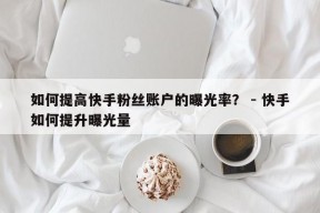 如何提高快手粉丝账户的曝光率？ - 快手如何提升曝光量