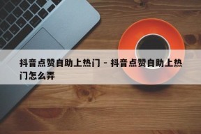 抖音点赞自助上热门 - 抖音点赞自助上热门怎么弄