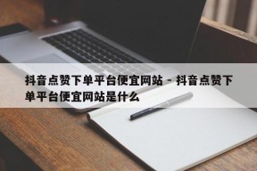 抖音点赞下单平台便宜网站 - 抖音点赞下单平台便宜网站是什么