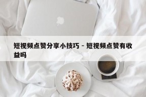 短视频点赞分享小技巧 - 短视频点赞有收益吗