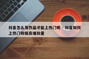 抖音怎么发作品才能上热门呢 - 抖音如何上热门和提高播放量