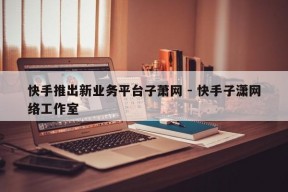 快手推出新业务平台子萧网 - 快手子潇网络工作室