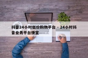 抖音24小时低价购物平台 - 24小时抖音业务平台便宜