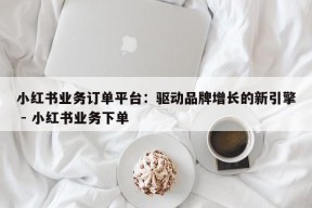 小红书业务订单平台：驱动品牌增长的新引擎 - 小红书业务下单