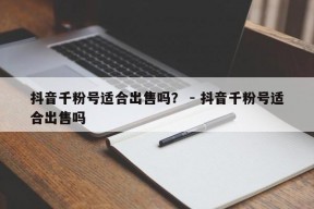 抖音千粉号适合出售吗？ - 抖音千粉号适合出售吗