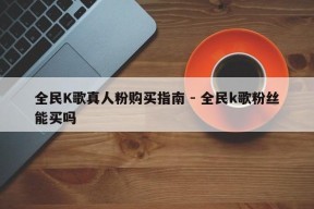 全民K歌真人粉购买指南 - 全民k歌粉丝能买吗