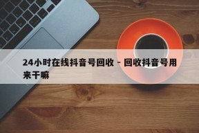 24小时在线抖音号回收 - 回收抖音号用来干嘛