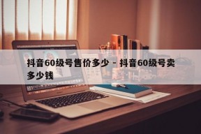 抖音60级号售价多少 - 抖音60级号卖多少钱