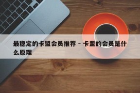 最稳定的卡盟会员推荐 - 卡盟的会员是什么原理