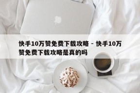 快手10万赞免费下载攻略 - 快手10万赞免费下载攻略是真的吗