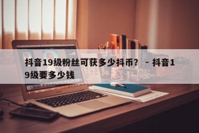 抖音19级粉丝可获多少抖币？ - 抖音19级要多少钱