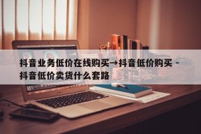 抖音业务低价在线购买→抖音低价购买 - 抖音低价卖货什么套路