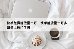 快手免费播放量一万 - 快手播放量一万多算是上热门了吗