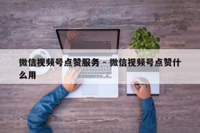 微信视频号点赞服务 - 微信视频号点赞什么用