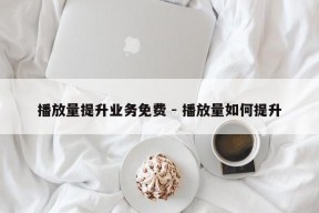 播放量提升业务免费 - 播放量如何提升