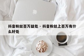 抖音粉丝百万益处 - 抖音粉丝上百万有什么好处