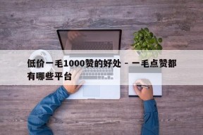 低价一毛1000赞的好处 - 一毛点赞都有哪些平台