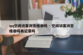 qq空间访客浏览相册吗 - 空间访客浏览相册吗有记录吗