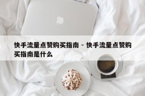 快手流量点赞购买指南 - 快手流量点赞购买指南是什么