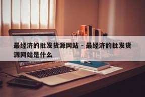 最经济的批发货源网站 - 最经济的批发货源网站是什么