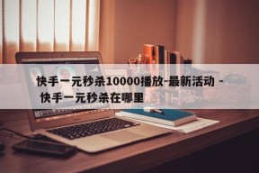 快手一元秒杀10000播放-最新活动 - 快手一元秒杀在哪里