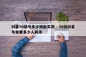 抖音50级号多少钱能买到 - 50级抖音号需要多少人民币