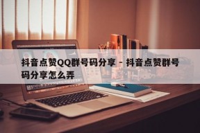 抖音点赞QQ群号码分享 - 抖音点赞群号码分享怎么弄